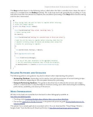 41Compute Resource Consolidation Pattern
The Stop method shown in the following code is called when the fabric controller shuts down the role in-
stance (it is invoked from the OnStop method). The code stops each task gracefully by cancelling it. If any
task takes more than five minutes to complete, the cancellation processing in the Stop method ceases waiting
and the role is terminated.
C#
// Stop running tasks and wait for tasks to complete before returning
// unless the timeout expires.
private void Stop(TimeSpan timeout)
{
Trace.TraceInformation("Stop called. Canceling tasks.");
// Cancel running tasks.
cts.Cancel();
Trace.TraceInformation("Waiting for canceled tasks to finish and return");
// Wait for all the tasks to complete before returning. Note that the
// emulator currently allows 30 seconds and Windows Azure allows five
// minutes for processing to complete.
try
{
Task.WaitAll(tasks.ToArray(), timeout);
}
catch (AggregateException ex)
{
Trace.TraceError(ex.Message);
// If any of the inner exceptions in the aggregate exception
// are not cancellation exceptions then re-throw the exception.
ex.Handle(innerEx => (innerEx is OperationCanceledException));
}
}
Related Patterns and Guidance
The following patterns and guidance may also be relevant when implementing this pattern:
•	 Autoscaling Guidance. Autoscaling can be used to start and stop instances of service hosting compu-
tational resources, depending on the anticipated demand for processing.
•	 Compute Partitioning Guidance. This guidance describes how to allocate the services and compo-
nents in a cloud service in a way that helps to minimize running costs while maintaining the scalability,
performance, availability, and security of the service.
More Information
All links in this book are accessible from the book’s online bibliography available at:
http://aka.ms/cdpbibliography.
•	 The blog article Combining Multiple Azure Worker Roles into an Azure Web Role.
•	 The section Application Startup Processes in the patterns & practices guide Moving Applications to the
Cloud on MSDN.
This pattern has a sample application associated with it. You can download the “Cloud Design Patterns –
Sample Code” from the Microsoft Download Center at http://aka.ms/cloud-design-patterns-sample.
 