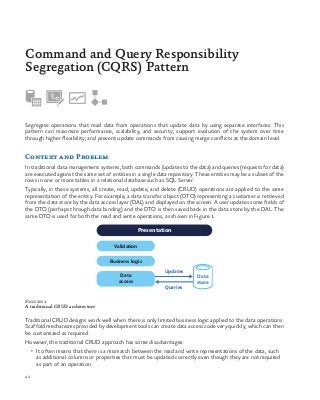 42
Segregate operations that read data from operations that update data by using separate interfaces. This
pattern can maximize performance, scalability, and security; support evolution of the system over time
through higher flexibility; and prevent update commands from causing merge conflicts at the domain level.
Context and Problem
In traditional data management systems, both commands (updates to the data) and queries (requests for data)
are executed against the same set of entities in a single data repository. These entities may be a subset of the
rows in one or more tables in a relational database such as SQL Server.
Typically, in these systems, all create, read, update, and delete (CRUD) operations are applied to the same
representation of the entity. For example, a data transfer object (DTO) representing a customer is retrieved
from the data store by the data access layer (DAL) and displayed on the screen. A user updates some fields of
the DTO (perhaps through data binding) and the DTO is then saved back in the data store by the DAL. The
same DTO is used for both the read and write operations, as shown in Figure 1.
Command and Query Responsibility
Segregation (CQRS) Pattern
Validation
Data
access
Data
store
Presentation
Business logic
Updates
Queries
Figure 1
A traditional CRUD architecture
Traditional CRUD designs work well when there is only limited business logic applied to the data operations.
Scaffold mechanisms provided by development tools can create data access code very quickly, which can then
be customized as required.
However, the traditional CRUD approach has some disadvantages:
•	 It often means that there is a mismatch between the read and write representations of the data, such
as additional columns or properties that must be updated correctly even though they are not required
as part of an operation.
 