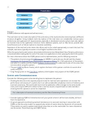 44 chapter one
Figure 3
A CQRS architecture with separate read and write stores
The read store can be a read-only replica of the write store, or the read and write stores may have a different
structure altogether. Using multiple read-only replicas of the read store can considerably increase query
performance and application UI responsiveness, especially in distributed scenarios where read-only replicas
are located close to the application instances. Some database systems, such as SQL Server, provide addi-
tional features such as failover replicas to maximize availability.
Separation of the read and write stores also allows each to be scaled appropriately to match the load. For
example, read stores typically encounter a much higher load that write stores.
When the query/read model contains denormalized information (see Materialized View Pattern), performance
is maximized when reading data for each of the views in an application or when querying the data in the system.
For more information about the CQRS pattern and its implementation, see the following resources:
•	 The patterns & practices guide CQRS Journey on MSDN. In particular you should read the chapter
Introducing the Command Query Responsibility Segregation Pattern for a full exploration of the pattern
and when it is useful, and the chapter Epilogue: Lessons Learned to understand some of the issues that
can arise when using this pattern.
•	 The post CQRS by Martin Fowler, which explains the basics of the pattern and links to several other
useful resources.
•	 Greg Young’s posts on the Code Better website, which explore many aspects of the CQRS pattern.
Issues and Considerations
Consider the following points when deciding how to implement this pattern:
•	 Dividing the data store into separate physical stores for read and write operations can increase the
performance and security of a system, but it can add considerable complexity in terms of resiliency and
eventual consistency. The read model store must be updated to reflect changes to the write model
store, and it may be difficult to detect when a user has issued a request based on stale read data—
meaning that the operation cannot be completed.
For a description of eventual consistency see the Data Consistency Primer.
•	 Consider applying CQRS to limited sections of your system where it will be most valuable, and learn
from the experience.
•	 A typical approach to embracing eventual consistency is to use event sourcing in conjunction with
CQRS so that the write model is an append-only stream of events driven by execution of commands.
These events are used to update materialized views that act as the read model. For more information
see the section “Event Sourcing and CQRS” below.
Validation
Write data
store
Presentation
Commands
Domain logic
Data persistence
Queries
(generate
DTOs)
Read data
store
 
