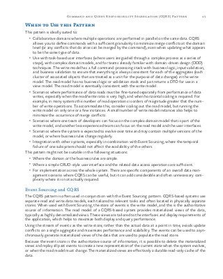 45Command and Query Responsibility Segregation (CQRS) Pattern
When to Use this Pattern
This pattern is ideally suited to:
•	 Collaborative domains where multiple operations are performed in parallel on the same data. CQRS
allows you to define commands with a sufficient granularity to minimize merge conflicts at the domain
level (or any conflicts that do arise can be merged by the command), even when updating what appears
to be the same type of data.
•	 Use with task-based user interfaces (where users are guided through a complex process as a series of
steps), with complex domain models, and for teams already familiar with domain-driven design (DDD)
techniques. The write model has a full command-processing stack with business logic, input validation,
and business validation to ensure that everything is always consistent for each of the aggregates (each
cluster of associated objects that are treated as a unit for the purpose of data changes) in the write
model. The read model has no business logic or validation stack and just returns a DTO for use in a
view model. The read model is eventually consistent with the write model.
•	 Scenarios where performance of data reads must be fine-tuned separately from performance of data
writes, especially when the read/write ratio is very high, and when horizontal scaling is required. For
example, in many systems the number of read operations is orders of magnitude greater that the num-
ber of write operations. To accommodate this, consider scaling out the read model, but running the
write model on only one or a few instances. A small number of write model instances also helps to
minimize the occurrence of merge conflicts.
•	 Scenarios where one team of developers can focus on the complex domain model that is part of the
write model, and another less experienced team can focus on the read model and the user interfaces.
•	 Scenarios where the system is expected to evolve over time and may contain multiple versions of the
model, or where business rules change regularly.
•	 Integration with other systems, especially in combination with Event Sourcing, where the temporal
failure of one subsystem should not affect the availability of the others.
This pattern might not be suitable in the following situations:
•	 Where the domain or the business rules are simple.
•	 Where a simple CRUD-style user interface and the related data access operations are sufficient.
•	 For implementation across the whole system. There are specific components of an overall data man-
agement scenario where CQRS can be useful, but it can add considerable and often unnecessary com-
plexity where it is not actually required.
Event Sourcing and CQRS
The CQRS pattern is often used in conjunction with the Event Sourcing pattern. CQRS-based systems use
separate read and write data models, each tailored to relevant tasks and often located in physically separate
stores. When used with Event Sourcing, the store of events is the write model, and this is the authoritative
source of information. The read model of a CQRS-based system provides materialized views of the data,
typically as highly denormalized views. These views are tailored to the interfaces and display requirements of
the application, which helps to maximize both display and query performance.
Using the stream of events as the write store, rather than the actual data at a point in time, avoids update
conflicts on a single aggregate and maximizes performance and scalability. The events can be used to asyn-
chronously generate materialized views of the data that are used to populate the read store.
Because the event store is the authoritative source of information, it is possible to delete the materialized
views and replay all past events to create a new representation of the current state when the system evolves,
or when the read model must change. The materialized views are effectively a durable read-only cache of the
data.
 