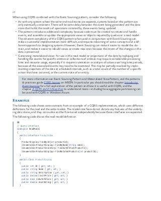 46 chapter one
When using CQRS combined with the Event Sourcing pattern, consider the following:
•	 As with any system where the write and read stores are separate, systems based on this pattern are
only eventually consistent. There will be some delay between the event being generated and the data
store that holds the results of operations initiated by these events being updated.
•	 The pattern introduces additional complexity because code must be created to initiate and handle
events, and assemble or update the appropriate views or objects required by queries or a read model.
The inherent complexity of the CQRS pattern when used in conjunction with Event Sourcing can
make a successful implementation more difficult, and requires relearning of some concepts and a dif-
ferent approach to designing systems. However, Event Sourcing can make it easier to model the do-
main, and makes it easier to rebuild views or create new ones because the intent of the changes in the
data is preserved.
•	 Generating materialized views for use in the read model or projections of the data by replaying and
handling the events for specific entities or collections of entities may require considerable processing
time and resource usage, especially if it requires summation or analysis of values over long time periods,
because all the associated events may need to be examined. This may be partially resolved by imple-
menting snapshots of the data at scheduled intervals, such as a total count of the number of a specific
action that have occurred, or the current state of an entity.
For more information see Event Sourcing Pattern and Materialized View Pattern, and the patterns
& practices guide CQRS Journey on MSDN. In particular you should read the chapter Introducing
Event Sourcing for a full exploration of the pattern and how it is useful with CQRS, and the
chapter A CQRS and ES Deep Dive to understand more—including how aggregate partitioning can
be used with CQRS in Windows Azure.
Example
The following code shows some extracts from an example of a CQRS implementation, which uses different
definitions for the read and the write models. The model interfaces do not dictate any features of the underly-
ing data stores, and they can evolve and be fine-tuned independently because these interfaces are separated.
The following code shows the read model definition.
C#
// Query interface
namespace ReadModel
{
public interface ProductsDao
{
ProductDisplay FindById(int productId);
IEnumerable<ProductDisplay> FindByName(string name);
IEnumerable<ProductInventory> FindOutOfStockProducts();
IEnumerable<ProductDisplay> FindRelatedProducts(int productId);
}
public class ProductDisplay
{
public int ID { get; set; }
public string Name { get; set; }
public string Description { get; set; }
public decimal UnitPrice { get; set; }
public bool IsOutOfStock { get; set; }
public double UserRating { get; set; }
}
 