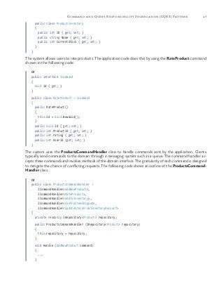 47Command and Query Responsibility Segregation (CQRS) Pattern
public class ProductInventory
{
public int ID { get; set; }
public string Name { get; set; }
public int CurrentStock { get; set; }
}
}
The system allows users to rate products. The application code does this by using the RateProduct command
shown in the following code.
C#
public interface Icommand
{
Guid Id { get; }
}
public class RateProduct : Icommand
{
public RateProduct()
{
this.Id = Guid.NewGuid();
}
public Guid Id { get; set; }
public int ProductId { get; set; }
public int rating { get; set; }
public int UserId {get; set; }
}
The system uses the ProductsCommandHandler class to handle commands sent by the application. Clients
typically send commands to the domain through a messaging system such as a queue. The command handler ac-
cepts these commands and invokes methods of the domain interface. The granularity of each command is designed
to mitigate the chance of conflicting requests. The following code shows an outline of the ProductsCommand-
Handler class.
C#
public class ProductsCommandHandler :
ICommandHandler<AddNewProduct>,
ICommandHandler<RateProduct>,
ICommandHandler<AddToInventory>,
ICommandHandler<ConfirmItemShipped>,
ICommandHandler<UpdateStockFromInventoryRecount>
{
private readonly IRepository<Product> repository;
public ProductsCommandHandler (IRepository<Product> repository)
{
this.repository = repository;
}
void Handle (AddNewProduct command)
{
...
}
 