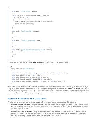48 chapter one
void Handle (RateProduct command)
{
var product = repository.Find(command.ProductId);
if (product != null)
{
product.RateProuct(command.UserId, command.rating);
repository.Save(product);
}
}
void Handle (AddToInventory command)
{
...
}
void Handle (ConfirmItemsShipped command)
{
...
}
void Handle (UpdateStockFromInventoryRecount command)
{
...
}
}
The following code shows the ProductsDomain interface from the write model.
C#
public interface ProductsDomain
{
void AddNewProduct(int id, string name, string description, decimal price);
void RateProduct(int userId int rating);
void AddToInventory(int productId, int quantity);
void ConfirmItemsShipped(int productId, int quantity);
void UpdateStockFromInventoryRecount(int productId, int updatedQuantity);
}
Also notice how the ProductsDomain interface contains methods that have a meaning in the domain. Typi-
cally, in a CRUD environment these methods would have generic names such as Save or Update, and have a
DTO as the only argument. The CQRS approach can be better tailored to suit the way that this organization
carries out business and inventory management.
Related Patterns and Guidance
The following patterns and guidance may also be relevant when implementing this pattern:
•	 Data Consistency Primer. This guidance explains the issues that are typically encountered due to even-
tual consistency between the read and write data stores when using the CQRS pattern, and how these
issues can be resolved.
•	 Data Partitioning Guidance. This guidance describes how the read and write data stores used in the
CQRS pattern can be divided into separate partitions that can be managed and accessed separately to
improve scalability, reduce contention, and optimize performance.
 