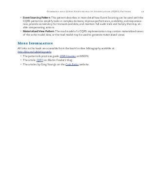 49Command and Query Responsibility Segregation (CQRS) Pattern
•	 Event Sourcing Pattern. This pattern describes in more detail how Event Sourcing can be used with the
CQRS pattern to simplify tasks in complex domains; improve performance, scalability, and responsive-
ness; provide consistency for transactional data; and maintain full audit trails and history that may en-
able compensating actions.
•	 Materialized View Pattern. The read model of a CQRS implementation may contain materialized views
of the write model data, or the read model may be used to generate materialized views.
More Information
All links in this book are accessible from the book’s online bibliography available at:
http://aka.ms/cdpbibliography.
•	 The patterns & practices guide CQRS Journey on MSDN.
•	 The article CQRS on Martin Fowler’s blog.
•	 The articles by Greg Young’s on the Code Better website.
 