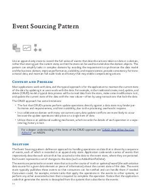 50
Use an append-only store to record the full series of events that describe actions taken on data in a domain,
rather than storing just the current state, so that the store can be used to materialize the domain objects. This
pattern can simplify tasks in complex domains by avoiding the requirement to synchronize the data model
and the business domain; improve performance, scalability, and responsiveness; provide consistency for trans-
actional data; and maintain full audit trails and history that may enable compensating actions.
Context and Problem
Most applications work with data, and the typical approach is for the application to maintain the current state
of the data by updating it as users work with the data. For example, in the traditional create, read, update, and
delete (CRUD) model a typical data process will be to read data from the store, make some modifications to it,
and update the current state of the data with the new values—often by using transactions that lock the data.
The CRUD approach has some limitations:
•	 The fact that CRUD systems perform update operations directly against a data store may hinder per-
formance and responsiveness, and limit scalability, due to the processing overhead it requires.
•	 In a collaborative domain with many concurrent users, data update conflicts are more likely to occur
because the update operations take place on a single item of data.
•	 Unless there is an additional auditing mechanism, which records the details of each operation in a sepa-
rate log, history is lost.
For a deeper understanding of the limits of the CRUD approach see “CRUD, Only When You Can
Afford It” on MSDN.
Solution
The Event Sourcing pattern defines an approach to handling operations on data that is driven by a sequence
of events, each of which is recorded in an append-only store. Application code sends a series of events that
imperatively describe each action that has occurred on the data to the event store, where they are persisted.
Each event represents a set of changes to the data (such as AddedItemToOrder).
The events are persisted in an event store that acts as the source of truth or system of record (the authoritative
data source for a given data element or piece of information) about the current state of the data. The event
store typically publishes these events so that consumers can be notified and can handle them if needed.
Consumers could, for example, initiate tasks that apply the operations in the events to other systems, or
perform any other associated action that is required to complete the operation. Notice that the application
code that generates the events is decoupled from the systems that subscribe to the events.
Event Sourcing Pattern
 