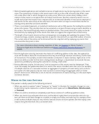 53Event Sourcing Pattern
•	 Multi-threaded applications and multiple instances of applications may be storing events in the event
store. The consistency of events in the event store is vital, as is the order of events that affect a spe-
cific entity (the order in which changes to an entity occur affects its current state). Adding a time-
stamp to every event is one option that can help to avoid issues. Another common practice is to an-
notate each event that results from a request with an incremental identifier. If two actions attempt to
add events for the same entity at the same time, the event store can reject an event that matches an
existing entity identifier and event identifier.
•	 There is no standard approach, or ready-built mechanisms such as SQL queries, for reading the events to
obtain information. The only data that can be extracted is a stream of events using an event identifier as
the criteria. The event ID typically maps to individual entities. The current state of an entity can be de-
termined only by replaying all of the events that relate to it against the original state of that entity.
•	 The length of each event stream can have consequences on managing and updating the system. If the
streams are large, consider creating snapshots at specific intervals such as a specified number of events.
The current state of the entity can be obtained from the snapshot and by replaying any events that
occurred after that point in time.
For more information about creating snapshots of data, see Snapshot on Martin Fowler’s
Enterprise Application Architecture website and Master-Subordinate Snapshot Replication on
MSDN.
•	 Even though event sourcing minimizes the chance of conflicting updates to the data, the application
must still be able to deal with inconsistencies that may arise through eventual consistency and the lack
of transactions. For example, an event that indicates a reduction in stock inventory might arrive in the
data store while an order for that item is being placed, resulting in a requirement to reconcile the two
operations; probably by advising the customer or creating a back order.
•	 Event publication may be “at least once,” and so consumers of the events must be idempotent. They
must not reapply the update described in an event if the event is handled more than once. For example,
if multiple instances of a consumer maintain an aggregate of a property of some entity, such as the to-
tal number of orders placed, only one must succeed in incrementing the aggregate when an “order
placed” event occurs. While this is not an intrinsic characteristic of event sourcing, it is the usual imple-
mentation decision.
When to Use this Pattern
This pattern is ideally suited to the following scenarios:
•	 When you want to capture “intent,” “purpose,” or “reason” in the data. For example, changes to a cus-
tomer entity may be captured as a series of specific event types such as Moved home, Closed account,
or Deceased.
•	 When it is vital to minimize or completely avoid the occurrence of conflicting updates to data.
•	 When you want to record events that occur, and be able to replay them to restore the state of a sys-
tem; use them to roll back changes to a system; or simply as a history and audit log. For example, when
a task involves multiple steps you may need to execute actions to revert updates and then replay some
steps to bring the data back into a consistent state.
 
