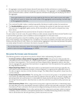 56 chapter one
2.	 An aggregate containing information about all reservations for the conference is constructed by
querying the events that describe bookings and cancellations. This aggregate is called SeatAvailability,
and is contained within a domain model that exposes methods for querying and modifying the data in
the aggregate.
Some optimizations to consider are using snapshots (so that you don’t need to query and replay
the full list of events to obtain the current state of the aggregate), and maintaining a cached copy
of the aggregate in memory.
3.	 The command handler invokes a method exposed by the domain model to make the reservations.
4.	The SeatAvailability aggregate records an event containing the number of seats that were reserved.
The next time the aggregate applies events, all the reservations will be used to compute how many
seats remain.
5.	 The system appends the new event to the list of events in the event store.
If a user wishes to cancel a seat, the system follows a similar process except that the command handler issues
a command that generates a seat cancellation event and appends it to the event store
As well as providing more scope for scalability, using an event store also provides a complete history, or audit
trail, of the bookings and cancellations for a conference. The events recorded in the event store are the de-
finitive and only source of truth. There is no need to persist aggregates in any other way because the system
can easily replay the events and restore the state to any point in time.
You can find more information about this example in the chapter Introducing Event Sourcing in the
patterns & practices guide CQRS Journey on MSDN.
Related Patterns and Guidance
The following patterns and guidance may also be relevant when implementing this pattern:
•	 Command and Query Responsibility Segregation (CQRS) Pattern. The write store that provides the
immutable source of information for a CQRS implementation is often based on an implementation of
the Event Sourcing pattern. The Command and Query Responsibility Segregation pattern describes
how to segregate the operations that read data in an application from the operations that update data
by using separate interfaces.
•	 Materialized View Pattern. The data store used in a system based on event sourcing is typically not
well suited to efficient querying. Instead, a common approach is to generate pre-populated views of
the data at regular intervals, or when the data changes. The Materialized View pattern shows how this
can be achieved.
•	 Compensating Transaction Pattern. The existing data in an event sourcing store is not updated; instead
new entries are added that transition the state of entities to the new values. To reverse a change, com-
pensating entries are used because it is not possible to simply reverse the previous change. The Com-
pensating Transaction pattern describes how to undo the work that was performed by a previous op-
eration.
•	 Data Consistency Primer. When using event sourcing with a separate read store or materialized views,
the read data will not be immediately consistent; instead it will be only eventually consistent. The Data
Consistency Primer summarizes the issues surrounding maintaining consistency over distributed data.
•	 Data Partitioning Guidance. Data is often partitioned when using event sourcing in order to improve
scalability, reduce contention, and optimize performance. The Data Partitioning Guidance describes
how to divide data into discrete partitions, and the issues that can arise.
 