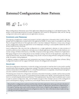 58
Move configuration information out of the application deployment package to a centralized location. This
pattern can provide opportunities for easier management and control of configuration data, and for sharing
configuration data across applications and application instances.
Context and Problem
The majority of application runtime environments include configuration information that is held in files de-
ployed with the application, located within the application folders. In some cases it is possible to edit these
files to change the behavior of the application after it has been deployed. However, in many cases, changes
to the configuration require the application to be redeployed, resulting in unacceptable downtime and ad-
ditional administrative overhead.
Local configuration files also limit the configuration to a single application, whereas in some scenarios it
would be useful to share configuration settings across multiple applications. Examples include database con-
nection strings, UI theme information, or the URLs of queues and storage used by a related set of applications.
Managing changes to local configurations across multiple running instances of the application, especially in a
cloud-hosted scenario, may also be challenging. It may result in instances using different configuration settings
while the update is being deployed.
In addition, updates to applications and components may require changes to configuration schemas. Many
configuration systems do not support different versions of configuration information.
Solution
Store the configuration information in external storage, and provide an interface that can be used to quickly
and efficiently read and update configuration settings. The type of external store depends on the hosting and
runtime environment of the application. In a cloud-hosted scenario it is typically a cloud-based storage ser-
vice, but could be a hosted database or other system.
The backing store chosen for configuration information should be fronted by a suitable interface that provides
consistent and easy to use access in a controlled way that enables reuse. Ideally, it should expose the informa-
tion in a correctly typed and structured format. The implementation may also need to authorize users’ access
in order to protect configuration data, and be flexible enough to allow multiple versions of the configuration
(such as development, staging, or production, and multiple release versions of each one) to be stored.
Many built-in configuration systems read the data when the application starts up, and cache the data in
memory to provide fast access and to minimize the impact on application performance. Depending on
the type of backing store used, and the latency of this store, it might be advantageous to implement a
caching mechanism within the external configuration store. For more information about implementing
caching, see the Caching Guidance.
External Configuration Store Pattern
 