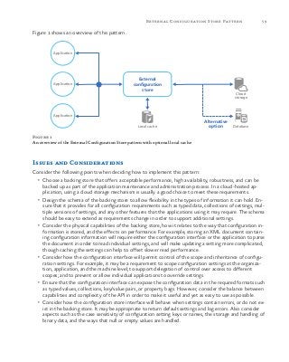 59External Configuration Store Pattern
Figure 1 shows an overview of this pattern.
Application
Application
Application
Alternative
optionLocal cache Database
Cloud
storage
External
configuration
store
Figure 1
An overview of the External Configuration Store pattern with optional local cache
Issues and Considerations
Consider the following points when deciding how to implement this pattern:
•	 Choose a backing store that offers acceptable performance, high availability, robustness, and can be
backed up as part of the application maintenance and administration process. In a cloud-hosted ap-
plication, using a cloud storage mechanism is usually a good choice to meet these requirements.
•	 Design the schema of the backing store to allow flexibility in the types of information it can hold. En-
sure that it provides for all configuration requirements such as typed data, collections of settings, mul-
tiple versions of settings, and any other features that the applications using it may require. The schema
should be easy to extend as requirements change in order to support additional settings.
•	 Consider the physical capabilities of the backing store, how it relates to the way that configuration in-
formation is stored, and the effects on performance. For example, storing an XML document contain-
ing configuration information will require either the configuration interface or the application to parse
the document in order to read individual settings, and will make updating a setting more complicated,
though caching the settings can help to offset slower read performance.
•	 Consider how the configuration interface will permit control of the scope and inheritance of configu-
ration settings. For example, it may be a requirement to scope configuration settings at the organiza-
tion, application, and the machine level; to support delegation of control over access to different
scopes; and to prevent or allow individual applications to override settings.
•	 Ensure that the configuration interface can expose the configuration data in the required formats such
as typed values, collections, key/value pairs, or property bags. However, consider the balance between
capabilities and complexity of the API in order to make it useful and yet as easy to use as possible.
•	 Consider how the configuration store interface will behave when settings contain errors, or do not ex-
ist in the backing store. It may be appropriate to return default settings and log errors. Also consider
aspects such as the case sensitivity of configuration setting keys or names, the storage and handling of
binary data, and the ways that null or empty values are handled.
 