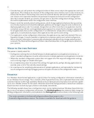 60 chapter one
•	 Consider how you will protect the configuration data to allow access only to the appropriate users and
applications. This is likely to be a feature of the configuration store interface, but it is also necessary to
ensure that the data in the backing store cannot be accessed directly without the appropriate permis-
sion. Ensure strict separation between the permissions required to read and to write configuration
data. Also consider whether you need to encrypt some or all of the configuration settings, and how
this will be implemented within the configuration store interface.
•	 Keep in mind that centrally stored configurations, which change application behavior during runtime,
are critically important and should be deployed, updated, and managed using the same mechanisms as
deploying application code. For example, changes that can affect more than one application must be
carried out using a full test and staged deployment approach to ensure that the change is appropriate
for all applications that use this configuration. If an administrator simply edits a setting to update one
application, it could adversely impact other applications that use the same setting.
•	 If an application caches configuration information, the application may need to be alerted if the con-
figuration changes. It may be possible to implement an expiration policy over cached configuration
data so that this information is automatically refreshed periodically and any changes picked up (and
actioned). The Runtime Reconfiguration Pattern described elsewhere in this guide may be relevant to
your scenario.
When to Use this Pattern
This pattern is ideally suited for:
•	 Configuration settings that are shared between multiple applications and application instances, or
where a standard configuration must be enforced across multiple applications and application instances.
•	 Where the standard configuration system does not support all of the required configuration settings,
such as storing images or complex data types.
•	 As a complementary store for some of the settings for applications, perhaps allowing applications to
override some or all of the centrally-stored settings.
•	 As a mechanism for simplifying administration of multiple applications, and optionally for monitoring
use of configuration settings by logging some or all types of access to the configuration store.
Example
In a Windows Azure hosted application, a typical choice for storing configuration information externally is
to use Windows Azure storage. This is resilient, offers high performance, and is replicated three times with
automatic failover to offer high availability. Windows Azure tables provide a key/value store with the capabil-
ity to use a flexible schema for the values. Windows Azure blob storage provides a hierarchical container-
based store that can hold any type of data in individually named blobs.
The following example shows how a configuration store can be implemented over Windows Azure blob stor-
age to store and expose configuration information. The BlobSettingsStore class abstracts blob storage for
holding configuration information, and implements the ISettingsStore interface shown in the following code.
This code is provided in the ExternalConfigurationStore.Cloud project in the
ExternalConfigurationStore solution. This solution is available for download with this guidance.
 