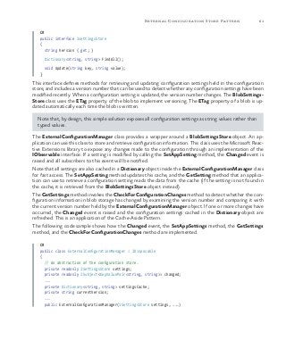 61External Configuration Store Pattern
C#
public interface IsettingsStore
{
string Version { get; }
Dictionary<string, string> FindAll();
void Update(string key, string value);
}
This interface defines methods for retrieving and updating configuration settings held in the configuration
store, and includes a version number that can be used to detect whether any configuration settings have been
modified recently. When a configuration setting is updated, the version number changes. The BlobSettings-
Store class uses the ETag property of the blob to implement versioning. The ETag property of a blob is up-
dated automatically each time the blob is written.
Note that, by design, this simple solution exposes all configuration settings as string values rather than
typed values.
The ExternalConfigurationManager class provides a wrapper around a BlobSettingsStore object. An ap-
plication can use this class to store and retrieve configuration information. This class uses the Microsoft Reac-
tive Extensions library to expose any changes made to the configuration through an implementation of the
IObservable interface. If a setting is modified by calling the SetAppSetting method, the Changed event is
raised and all subscribers to this event will be notified.
Note that all settings are also cached in a Dictionary object inside the ExternalConfigurationManager class
for fast access. The SetAppSetting method updates this cache, and the GetSetting method that an applica-
tion can use to retrieve a configuration setting reads the data from the cache (if the setting is not found in
the cache, it is retrieved from the BlobSettingsStore object instead).
The GetSettings method invokes the CheckForConfigurationChanges method to detect whether the con-
figuration information in blob storage has changed by examining the version number and comparing it with
the current version number held by the ExternalConfigurationManager object. If one or more changes have
occurred, the Changed event is raised and the configuration settings cached in the Dictionary object are
refreshed. This is an application of the Cache-Aside Pattern.
The following code sample shows how the Changed event, the SetAppSettings method, the GetSettings
method, and the CheckForConfigurationChanges method are implemented.
C#
public class ExternalConfigurationManager : IDisposable
{
// An abstraction of the configuration store.
private readonly ISettingsStore settings;
private readonly ISubject<KeyValuePair<string, string>> changed;
...
private Dictionary<string, string> settingsCache;
private string currentVersion;
...
public ExternalConfigurationManager(ISettingsStore settings, ...)
 