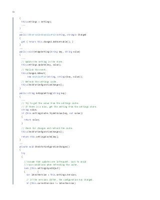 62 chapter one
{
this.settings = settings;
...
}
...
public IObservable<KeyValuePair<string, string>> Changed
{
get { return this.changed.AsObservable(); }
}
...
public void SetAppSetting(string key, string value)
{
...
// Update the setting in the store.
this.settings.Update(key, value);
// Publish the event.
this.Changed.OnNext(
new KeyValuePair<string, string>(key, value));
// Refresh the settings cache.
this.CheckForConfigurationChanges();
}
public string GetAppSetting(string key)
{
...
// Try to get the value from the settings cache.
// If there is a miss, get the setting from the settings store.
string value;
if (this.settingsCache.TryGetValue(key, out value))
{
return value;
}
// Check for changes and refresh the cache.
this.CheckForConfigurationChanges();
return this.settingsCache[key];
}
...
private void CheckForConfigurationChanges()
{
try
{
// Assume that updates are infrequent. Lock to avoid
// race conditions when refreshing the cache.
lock (this.settingsSyncObject)
{ {
var latestVersion = this.settings.Version;
// If the versions differ, the configuration has changed.
if (this.currentVersion != latestVersion)
 