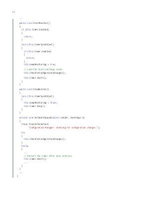 64 chapter one
...
public void StartMonitor()
{
if (this.timer.Enabled)
{
return;
}
lock (this.timerSyncObject)
{
if (this.timer.Enabled)
{
return;
}
this.keepMonitoring = true;
// Load the local settings cache.
this.CheckForConfigurationChanges();
this.timer.Start();
}
}
public void StopMonitor()
{
lock (this.timerSyncObject)
{
this.keepMonitoring = false;
this.timer.Stop();
}
}
private void OnTimerElapsed(object sender, EventArgs e)
{
Trace.TraceInformation(
"Configuration Manager: checking for configuration changes.");
try
{
this.CheckForConfigurationChanges();
}
finally
{
...
// Restart the timer after each interval.
this.timer.Start();
...
}
}
...
}
 