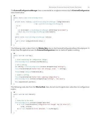 65External Configuration Store Pattern
The ExternalConfigurationManager class is instantiated as a singleton instance by the ExternalConfiguration
class shown below.
C#
public static class ExternalConfiguration
{
private static readonly Lazy<ExternalConfigurationManager> configuredInstance
= new Lazy<ExternalConfigurationManager>(
() =>
{
var environment = CloudConfigurationManager.GetSetting("environment");
return new ExternalConfigurationManager(environment);
});
public static ExternalConfigurationManager Instance
{
get { return configuredInstance.Value; }
}
}
The following code is taken from the WorkerRole class in the ExternalConfigurationStore.Cloud project. It
shows how the application uses the ExternalConfiguration class to read and update a setting.
C#
public override void Run()
{
// Start monitoring for configuration changes.
ExternalConfiguration.Instance.StartMonitor();
// Get a setting.
var setting = ExternalConfiguration.Instance.GetAppSetting("setting1");
Trace.TraceInformation("Worker Role: Get setting1, value: " + setting);
Thread.Sleep(TimeSpan.FromSeconds(10));
// Update a setting.
Trace.TraceInformation("Worker Role: Updating configuration");
ExternalConfiguration.Instance.SetAppSetting("setting1", "new value");
this.completeEvent.WaitOne();
}
The following code, also from the WorkerRole class, shows how the application subscribes to configuration
events.
C#
public override bool OnStart()
{
...
// Subscribe to the event.
ExternalConfiguration.Instance.Changed.Subscribe(
m => Trace.TraceInformation("Configuration has changed. Key:{0} Value:{1}",
m.Key, m.Value),
ex => Trace.TraceError("Error detected: " + ex.Message));
...
}
 
