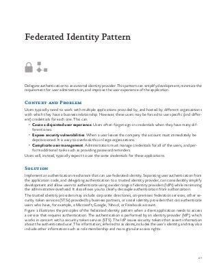 67
Delegate authentication to an external identity provider. This pattern can simplify development, minimize the
requirement for user administration, and improve the user experience of the application.
Context and Problem
Users typically need to work with multiple applications provided by, and hosted by different organizations
with which they have a business relationship. However, these users may be forced to use specific (and differ-
ent) credentials for each one. This can:
•	 Cause a disjointed user experience. Users often forget sign-in credentials when they have many dif-
ferent ones.
•	 Expose security vulnerabilities. When a user leaves the company the account must immediately be
deprovisioned. It is easy to overlook this in large organizations.
•	 Complicate user management. Administrators must manage credentials for all of the users, and per-
form additional tasks such as providing password reminders.
Users will, instead, typically expect to use the same credentials for these applications.
Solution
Implement an authentication mechanism that can use federated identity. Separating user authentication from
the application code, and delegating authentication to a trusted identity provider, can considerably simplify
development and allow users to authenticate using a wider range of identity providers (IdPs) while minimizing
the administrative overhead. It also allows you to clearly decouple authentication from authorization.
The trusted identity providers may include corporate directories, on-premises federation services, other se-
curity token services (STSs) provided by business partners, or social identity providers that can authenticate
users who have, for example, a Microsoft, Google, Yahoo!, or Facebook account.
Figure 1 illustrates the principles of the federated identity pattern when a client application needs to access
a service that requires authentication. The authentication is performed by an identity provider (IdP), which
works in concert with a security token service (STS). The IdP issues security tokens that assert information
about the authenticated user. This information, referred to as claims, includes the user’s identity, and may also
include other information such as role membership and more granular access rights.
Federated Identity Pattern
 