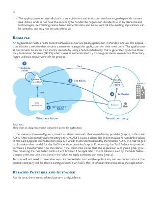 70 chapter one
•	 The application was originally built using a different authentication mechanism, perhaps with custom
user stores, or does not have the capability to handle the negotiation standards used by claims-based
technologies. Retrofitting claims-based authentication and access control into existing applications can
be complex, and may not be cost effective.
Example
An organization hosts a multi-tenant Software as a Service (SaaS) application in Windows Azure. The applica-
tion incudes a website that tenants can use to manage the application for their own users. The application
allows tenants to access the tenant’s website by using a federated identity that is generated by Active Direc-
tory Federation Services (ADFS) when a user is authenticated by that organization’s own Active Directory.
Figure 2 shows an overview of this process.
2
3
4
Get token
Get surveys +
token
Transform
claims
Trust
1 Get token
Trust
SaaS
application Browser
Windows Azure Tenant company
Enterprise
Federation
provider
Identity
provider
(ADFS)
Figure 2
How users at a large enterprise subscriber access the application
In the scenario shown in Figure 2, tenants authenticate with their own identity provider (step 1), in this case
ADFS. After successfully authenticating a tenant, ADFS issues a token. The client browser forwards this token
to the SaaS application’s federation provider, which trusts tokens issued by the tenant’s ADFS, in order to get
back a token that is valid for the SaaS federation provider (step 2). If necessary, the SaaS federation provider
performs a transformation on the claims in the token into claims that the application recognizes (step 3) be-
fore returning the new token to the client browser. The application trusts tokens issued by the SaaS federa-
tion provider and uses the claims in the token to apply authorization rules (step 4).
Tenants will not need to remember separate credentials to access the application, and an administrator at the
tenant’s company will be able to configure in its own ADFS the list of users that can access the application.
Related Patterns and Guidance
At this time, there are no related patterns and guidance.
 