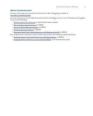 71Federated Identity Pattern
More Information
All links in this book are accessible from the book’s online bibliography available at:
http://aka.ms/cdpbibliography.
For more information on the federated authentication technologies you can use in Windows Azure applica-
tions, see the following:
•	 Windows Azure Active Directory on the Windows Azure website.
•	 Active Directory Domain Services on MSDN.
•	 Active Directory Federation Services on MSDN.
•	 Windows Identity Foundation on MSDN.
•	 Developing Multi-Tenant Web Applications with Windows Azure AD on MSDN.
For comprehensive information about claims-based identity and federated authentication see:
•	 Federated Identity: Scenarios, Architecture, and Implementation on MSDN.
•	 Federated Identity Patterns in a Service-Oriented World in the Architecture Journal.
 
