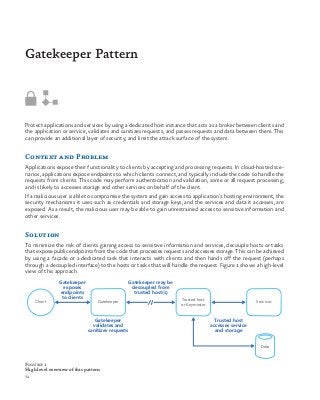 72
Protect applications and services by using a dedicated host instance that acts as a broker between clients and
the application or service, validates and sanitizes requests, and passes requests and data between them. This
can provide an additional layer of security, and limit the attack surface of the system.
Context and Problem
Applications expose their functionality to clients by accepting and processing requests. In cloud-hosted sce-
narios, applications expose endpoints to which clients connect, and typically include the code to handle the
requests from clients. This code may perform authentication and validation, some or all request processing,
and is likely to accesses storage and other services on behalf of the client.
If a malicious user is able to compromise the system and gain access to application’s hosting environment, the
security mechanisms it uses such as credentials and storage keys, and the services and data it accesses, are
exposed. As a result, the malicious user may be able to gain unrestrained access to sensitive information and
other services.
Solution
To minimize the risk of clients gaining access to sensitive information and services, decouple hosts or tasks
that expose public endpoints from the code that processes requests and accesses storage. This can be achieved
by using a façade or a dedicated task that interacts with clients and then hands off the request (perhaps
through a decoupled interface) to the hosts or tasks that will handle the request. Figure 1 shows a high-level
view of this approach.
Gatekeeper Pattern
Gatekeeper
exposes
endpoints
to clients
Client
Gatekeeper may be
decoupled from
trusted host(s)
Trusted host
accesses service
and storage
Gatekeeper Trusted host
or Keymaster
Gatekeeper
validates and
sanitizes requests
Services
Data
Figure 1
High level overview of this pattern
 