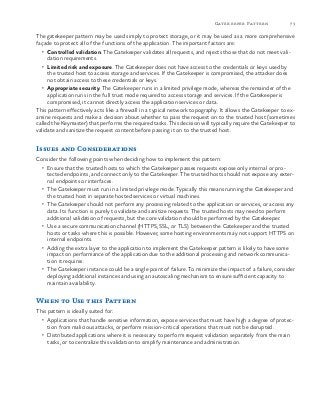 73Gatekeeper Pattern
The gatekeeper pattern may be used simply to protect storage, or it may be used as a more comprehensive
façade to protect all of the functions of the application. The important factors are:
•	 Controlled validation. The Gatekeeper validates all requests, and rejects those that do not meet vali-
dation requirements.
•	 Limited risk and exposure. The Gatekeeper does not have access to the credentials or keys used by
the trusted host to access storage and services. If the Gatekeeper is compromised, the attacker does
not obtain access to these credentials or keys.
•	 Appropriate security. The Gatekeeper runs in a limited privilege mode, whereas the remainder of the
application runs in the full trust mode required to access storage and services. If the Gatekeeper is
compromised, it cannot directly access the application services or data.
This pattern effectively acts like a firewall in a typical network topography. It allows the Gatekeeper to ex-
amine requests and make a decision about whether to pass the request on to the trusted host (sometimes
called the Keymaster) that performs the required tasks. This decision will typically require the Gatekeeper to
validate and sanitize the request content before passing it on to the trusted host.
Issues and Considerations
Consider the following points when deciding how to implement this pattern:
•	 Ensure that the trusted hosts to which the Gatekeeper passes requests expose only internal or pro-
tected endpoints, and connect only to the Gatekeeper. The trusted hosts should not expose any exter-
nal endpoints or interfaces.
•	 The Gatekeeper must run in a limited privilege mode. Typically this means running the Gatekeeper and
the trusted host in separate hosted services or virtual machines.
•	 The Gatekeeper should not perform any processing related to the application or services, or access any
data. Its function is purely to validate and sanitize requests. The trusted hosts may need to perform
additional validation of requests, but the core validation should be performed by the Gatekeeper.
•	 Use a secure communication channel (HTTPS, SSL, or TLS) between the Gatekeeper and the trusted
hosts or tasks where this is possible. However, some hosting environments may not support HTTPS on
internal endpoints.
•	 Adding the extra layer to the application to implement the Gatekeeper pattern is likely to have some
impact on performance of the application due to the additional processing and network communica-
tion it requires.
•	 The Gatekeeper instance could be a single point of failure. To minimize the impact of a failure, consider
deploying additional instances and using an autoscaling mechanism to ensure sufficient capacity to
maintain availability.
When to Use this Pattern
This pattern is ideally suited for:
•	 Applications that handle sensitive information, expose services that must have high a degree of protec-
tion from malicious attacks, or perform mission-critical operations that must not be disrupted.
•	 Distributed applications where it is necessary to perform request validation separately from the main
tasks, or to centralize this validation to simplify maintenance and administration.
 