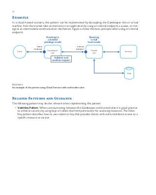 74 chapter one
Example
In a cloud-hosted scenario, this pattern can be implemented by decoupling the Gatekeeper role or virtual
machine from the trusted roles and services in an application by using an internal endpoint, a queue, or stor-
age as an intermediate communication mechanism. Figure 2 shows the basic principle when using an internal
endpoint.
Client
Running
in full
trust mode
Gatekeeper
role
Trusted
role
Running in
a limited
privilege mode
Services
Data
Validate and
sanitize request
Internal
endpoint
Public
endpoint
Figure 2
An example of the pattern using Cloud Services web and worker roles
Related Patterns and Guidance
The following pattern may also be relevant when implementing this pattern:
•	 Valet Key Pattern. When communicating between the Gatekeeper and trusted roles it is good practice
to enhance security by using keys or tokens that limit permissions for accessing resources. The Valet
Key pattern describes how to use a token or key that provides clients with restricted direct access to a
specific resource or service.
 