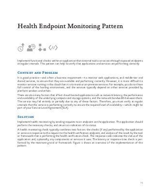 75
Implement functional checks within an application that external tools can access through exposed endpoints
at regular intervals. This pattern can help to verify that applications and services are performing correctly
Context and Problem
It is good practice—and often a business requirement—to monitor web applications, and middle-tier and
shared services, to ensure that they are available and performing correctly. However, it is more difficult to
monitor services running in the cloud than it is to monitor on-premises services. For example, you do not have
full control of the hosting environment, and the services typically depend on other services provided by
platform vendors and others.
There are also many factors that affect cloud-hosted applications such as network latency, the performance
and availability of the underlying compute and storage systems, and the network bandwidth between them.
The service may fail entirely or partially due to any of these factors. Therefore, you must verify at regular
intervals that the service is performing correctly to ensure the required level of availability—which might be
part of your Service Level Agreement (SLA).
Solution
Implement health monitoring by sending requests to an endpoint on the application. The application should
perform the necessary checks, and return an indication of its status.
A health monitoring check typically combines two factors: the checks (if any) performed by the application
or service in response to the request to the health verification endpoint, and analysis of the result by the tool
or framework that is performing the health verification check. The response code indicates the status of the
application and, optionally, any components or services it uses. The latency or response time check is per-
formed by the monitoring tool or framework. Figure 1 shows an overview of the implementation of this
pattern.
Health Endpoint Monitoring Pattern
 