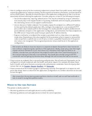 78 chapter one
•	 How to configure security for the monitoring endpoints to protect them from public access; which might
expose the application to malicious attacks, risk the exposure of sensitive information, or attract denial of
service (DoS) attacks. Typically this should be done in the application configuration so that it can be up-
dated easily without restarting the application. Consider using one or more of the following techniques:
•	 Secure the endpoint by requiring authentication. This may be achieved by using an authentica-
tion security key in the request header or by passing credentials with the request, provided that
the monitoring service or tool supports authentication.
•	 Use an obscure or hidden endpoint. For example, expose the endpoint on a different IP address
to that used by the default application URL, configure the endpoint on a non-standard HTTP
port, and/or use a complex path to the test page. It is usually possible to specify additional end-
point addresses and ports in the application configuration, and add entries for these endpoints to
the DNS server if required to avoid having to specify the IP address directly.
•	 Expose a method on an endpoint that accepts a parameter such as a key value or an operation
mode value. Depending on the value supplied for this parameter when a request is received the
code can perform a specific test or set of tests, or return a 404 (Not Found) error if the param-
eter value is not recognized. The recognized parameter values could be set in the application
configuration.
DoS attacks are likely to have less impact on a separate endpoint that performs basic functional
tests without compromising the operation of the application. Ideally, avoid using a test that might
expose sensitive information. If you must return any information that might be useful to an
attacker, consider how you will protect the endpoint and the data from unauthorized access. In
this case just relying on obscurity is not sufficient. You should also consider using an HTTPS
connection and encrypting any sensitive data, although this will increase the load on the server.
•	 How to access an endpoint that is secured using authentication. Not all tools and frameworks can be
configured to include credentials with the health verification request. For example, Windows Azure
built-in health verification features cannot provide authentication credentials. Some third party alter-
natives that can are Pingdom, Panopta, NewRelic, and Statuscake.
•	 How to ensure that the monitoring agent is performing correctly. One approach is to expose an end-
point that simply returns a value from the application configuration or a random value that can be used
to test the agent.
Also ensure that the monitoring system performs checks on itself, such as a self-test and built-in
test, to avoid it issuing false positive results.
When to Use this Pattern
This pattern is ideally suited for:
•	 Monitoring websites and web applications to verify availability.
•	 Monitoring websites and web applications to check for correct operation.
 