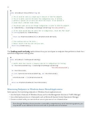80 chapter one
C#
public ActionResult ObscurePath(string id)
{
// The id could be used as a simple way to obscure or hide the endpoint.
// The id to match could be retrieved from configuration and, if matched,
// perform a specific set of tests and return the result. It not matched it
// could return a 404 Not Found status.
// The obscure path can be set through configuration in order to hide the endpoint.
var hiddenPathKey = CloudConfigurationManager.GetSetting("Test.ObscurePath");
// If the value passed does not match that in configuration, return 403 “Not Found”.
if (!string.Equals(id, hiddenPathKey))
{
return new HttpStatusCodeResult((int)HttpStatusCode.NotFound);
}
// Else continue and run the tests...
// Return results from the core services test.
return this.CoreServices();
}
The TestResponseFromConfig method shows how you can expose an endpoint that performs a check for a
specified configuration setting value.
C#
public ActionResult TestResponseFromConfig()
{
// Health check that returns a response code set in configuration for testing.
var returnStatusCodeSetting = CloudConfigurationManager.GetSetting(
"Test.ReturnStatusCode");
int returnStatusCode;
if (!int.TryParse(returnStatusCodeSetting, out returnStatusCode))
{
returnStatusCode = (int)HttpStatusCode.OK;
}
return new HttpStatusCodeResult(returnStatusCode);
}
Monitoring Endpoints in Windows Azure Hosted Applications
Some options for monitoring endpoints in Windows Azure applications are:
•	 Use the built-in features of Windows Azure, such as the Management Services or Traffic Manager.
•	 Use a third party service or a framework such as Microsoft System Center Operations Manager.
•	 Create a custom utility or a service that runs on your own or on a hosted server.
Even though Windows Azure provides a reasonably comprehensive set of monitoring options, you
may decide to use additional services and tools to provide extra information.
 