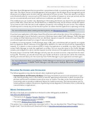 81Health Endpoint Monitoring Pattern
Windows Azure Management Services provides a comprehensive built-in monitoring mechanism built around
alert rules. The Alerts section of the Management Services page in the Windows Azure management portal
allows you to configure up to ten alert rules per subscription for your services. These rules specify a condition
and a threshold value for a service such as CPU load, or the number of requests or errors per second, and the
service can automatically send email notifications to addresses you define in each rule.
The conditions you can monitor vary depending on the hosting mechanism you choose for your application
(such as Web Sites, Cloud Services, Virtual Machines, or Mobile Services), but all of these include the capabil-
ity to create an alert rule that uses a web endpoint you specify in the settings for your service. This endpoint
should respond in a timely way so that the alert system can detect that the application is operating correctly.
For more information about creating monitoring alerts, see Management Services on MSDN.
If you host your application in Windows Azure Cloud Services web and worker roles or Virtual Machines, you
can take advantage of one of the built-in services in Windows Azure called Traffic Manager. Traffic Manager
is a routing and load-balancing service that can distribute requests to specific instances of your Cloud Ser-
vices hosted application based on a range of rules and settings.
In addition to routing requests, Traffic Manager pings a URL, port, and relative path you specify on a regular
basis to determine which instances of the application defined in its rules are active and are responding to
requests. If it detects a status code 200 (OK) it marks the application as available, any other status code
causes Traffic Manager to mark the application as offline. You can view the status in the Traffic Manager
console, and configure the rule to reroute requests to other instances of the application that are responding.
However, keep in mind that Traffic Manager will only wait ten seconds to receive a response from the moni-
toring URL. Therefore, you should ensure that your health verification code executes within this timescale,
allowing for network latency for the round trip from Traffic Manager to your application and back again.
For more information about using Windows Traffic Manager to monitor your applications, see Windows
Azure Traffic Manager on MSDN. Traffic Manager is also discussed in Multiple Datacenter Deployment
Guidance.
Related Patterns and Guidance
The following guidance may also be relevant when implementing this pattern:
•	 Instrumentation and Telemetry Guidance. Checking the health of services and components is typi-
cally done by probing, but it is also useful to have the appropriate information in place to monitor ap-
plication performance and detect events that occur at runtime. This data can be transmitted back to
monitoring tools to provide an additional feature for health monitoring. The Instrumentation and Te-
lemetry guidance explores the process of gathering remote diagnostics information that is collected by
instrumentation in applications.
More Information
All links in this book are accessible from the book’s online bibliography available at:
http://aka.ms/cdpbibliography.
•	 Third-party tools Pingdom, Panopta, NewRelic, and Statuscake.
•	 The article Management Services on MSDN.
•	 The article Windows Azure Traffic Manager on MSDN.
This pattern has a sample application associated with it. You can download the “Cloud Design Patterns –
Sample Code” from the Microsoft Download Center at http://aka.ms/cloud-design-patterns-sample.
 