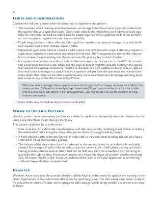 86 chapter one
Issues and Considerations
Consider the following points when deciding how to implement this pattern:
•	 The overhead of maintaining secondary indexes can be significant. You must analyze and understand
the queries that your application uses. Only create index tables where they are likely to be used regu-
larly. Do not create speculative index tables to support queries that an application does not perform,
or that an application performs only very occasionally.
•	 Duplicating data in an index table can add a significant overhead in terms of storage costs and the ef-
fort required to maintain multiple copies of data.
•	 Implementing an index table as a normalized structure that references the original data may require an
application to perform two lookup operations to find data. The first operation searches the index ta-
ble to retrieve the primary key, and the second uses the primary key to fetch the data.
•	 If a system incorporates a number of index tables over very large data sets, it can be difficult to main-
tain consistency between index tables and the original data. It might be possible to design the applica-
tion around the eventual consistency model. For example, to insert, update, or delete data, an applica-
tion could post a message to a queue and let a separate task perform the operation and maintain the
index tables that reference this data asynchronously. For more information about implementing even-
tual consistency, see the Data Consistency Primer.
Windows Azure storage tables support transactional updates for changes made to data held in the
same partition (referred to as entity group transactions). If you can store the data for a fact table
and one or more index tables in the same partition, you may be able to use this feature to help
ensure consistency.
•	 Index tables may themselves be partitioned or sharded.
When to Use this Pattern
Use this pattern to improve query performance when an application frequently needs to retrieve data by
using a key other than the primary (or shard) key.
This pattern might not be suitable when:
•	 Data is volatile. An index table may become out of date very quickly, rendering it ineffective or making
the overhead of maintaining the index table greater than any savings made by using it.
•	 A field selected as the secondary key for an index table is very non-discriminating and can only have a
small set of values (for example, gender).
•	 The balance of the data values for a field selected as the secondary key for an index table are highly
skewed. For example, if 90% of the records contain the same value in a field, then creating and main-
taining an index table to look up data based on this field may exert more overhead than scanning se-
quentially through the data. However, if queries very frequently target values that lie in the remaining
10%, this index may be useful. You must understand the queries that your application is performing,
and how frequently they are performed.
Example
Windows Azure storage tables provide a highly scalable key/value data store for applications running in the
cloud. Applications store and retrieve data values by specifying a key. The data values can contain multiple
fields, but the structure of a data item is opaque to table storage, which simply handles a data item as an array
of bytes.
 