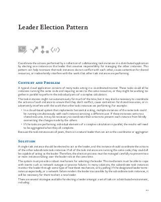 89
Coordinate the actions performed by a collection of collaborating task instances in a distributed application
by electing one instance as the leader that assumes responsibility for managing the other instances. This
pattern can help to ensure that task instances do not conflict with each other, cause contention for shared
resources, or inadvertently interfere with the work that other task instances are performing.
Context and Problem
A typical cloud application consists of many tasks acting in a coordinated manner. These tasks could all be
instances running the same code and requiring access to the same resources, or they might be working to-
gether in parallel to perform the individual parts of a complex calculation.
The task instances might run autonomously for much of the time, but it may also be necessary to coordinate
the actions of each instance to ensure that they don’t conflict, cause contention for shared resources, or in-
advertently interfere with the work that other task instances are performing. For example:
•	 In a cloud-based system that implements horizontal scaling, multiple instances of the same task could
be running simultaneously with each instance servicing a different user. If these instances write to a
shared resource, it may be necessary to coordinate their actions to prevent each instance from blindly
overwriting the changes made by the others.
•	 If the tasks are performing individual elements of a complex calculation in parallel, the results will need
to be aggregated when they all complete.
Because the task instances are all peers, there is no natural leader that can act as the coordinator or aggregator.
Solution
A single task instance should be elected to act as the leader, and this instance should coordinate the actions
of the other subordinate task instances. If all of the task instances are running the same code, they could all
be capable of acting as the leader. Therefore, the election process must be managed carefully to prevent two
or more instances taking over the leader role at the same time.
The system must provide a robust mechanism for selecting the leader. This mechanism must be able to cope
with events such as network outages or process failures. In many solutions, the subordinate task instances
monitor the leader through some type of heartbeat mechanism, or by polling. If the designated leader termi-
nates unexpectedly, or a network failure renders the leader inaccessible by the subordinate task instances, it
will be necessary for them to elect a new leader.
There are several strategies available for electing a leader amongst a set of tasks in a distributed environment,
including:
Leader Election Pattern
 