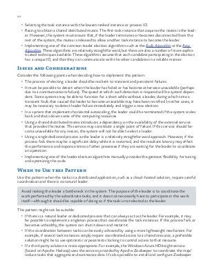 90 chapter one
•	 Selecting the task instance with the lowest-ranked instance or process ID.
•	 Racing to obtain a shared distributed mutex. The first task instance that acquires the mutex is the lead-
er. However, the system must ensure that, if the leader terminates or becomes disconnected from the
rest of the system, the mutex is released to allow another task instance to become the leader.
•	 Implementing one of the common leader election algorithms such as the Bully Algorithm or the Ring
Algorithm. These algorithms are relatively straightforward, but there are also a number of more sophis-
ticated techniques available. These algorithms assume that each candidate participating in the election
has a unique ID, and that they can communicate with the other candidates in a reliable manner.
Issues and Considerations
Consider the following points when deciding how to implement this pattern:
•	 The process of electing a leader should be resilient to transient and persistent failures.
•	 It must be possible to detect when the leader has failed or has become otherwise unavailable (perhaps
due to a communications failure). The speed at which such detection is required will be system depen-
dent. Some systems may be able to function for a short while without a leader, during which time a
transient fault that caused the leader to become unavailable may have been rectified. In other cases, it
may be necessary to detect leader failure immediately and trigger a new election.
•	 In a system that implements horizontal autoscaling, the leader could be terminated if the system scales
back and shuts down some of the computing resources.
•	 Using a shared distributed mutex introduces a dependency on the availability of the external service
that provides the mutex. This service may constitute a single point of failure. If this service should be-
come unavailable for any reason, the system will not be able to elect a leader.
•	 Using a single dedicated process as the leader is a relatively straightforward approach. However, if the
process fails there may be a significant delay while it is restarted, and the resultant latency may affect
the performance and response times of other processes if they are waiting for the leader to coordinate
an operation.
•	 Implementing one of the leader election algorithms manually provides the greatest flexibility for tuning
and optimizing the code.
When to Use this Pattern
Use this pattern when the tasks in a distributed application, such as a cloud-hosted solution, require careful
coordination and there is no natural leader.
Avoid making the leader a bottleneck in the system. The purpose of the leader is to coordinate the
work performed by the subordinate tasks, and it does not necessarily have to participate in this work
itself—although it should be capable of doing so if the task is not elected as the leader.
This pattern might not be suitable:
•	 If there is a natural leader or dedicated process that can always act as the leader. For example, it may
be possible to implement a singleton process that coordinates the task instances. If this process fails or
becomes unhealthy, the system can shut it down and restart it.
•	 If the coordination between tasks can be easily achieved by using a more lightweight mechanism. For
example, if several task instances simply require coordinated access to a shared resource, a preferable
solution might be to use optimistic or pessimistic locking to control access to that resource.
•	 If a third-party solution is more appropriate. For example, the Windows Azure HDInsight service
(based on Apache Hadoop) uses the services provided by Apache Zookeeper to coordinate the map/
reduce tasks that aggregate and summarize data. It’s also possible to install and configure Zookeeper
 