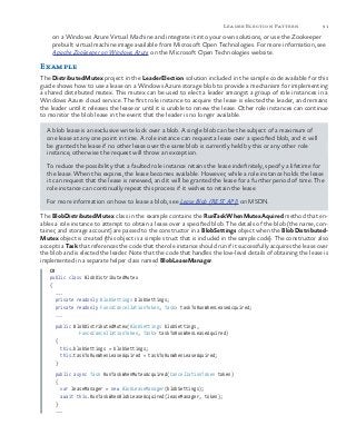 91Leader Election Pattern
on a Windows Azure Virtual Machine and integrate it into your own solutions, or use the Zookeeper
prebuilt virtual machine image available from Microsoft Open Technologies. For more information, see
Apache Zookeeper on Windows Azure on the Microsoft Open Technologies website.
Example
The DistributedMutex project in the LeaderElection solution included in the sample code available for this
guide shows how to use a lease on a Windows Azure storage blob to provide a mechanism for implementing
a shared distributed mutex. This mutex can be used to elect a leader amongst a group of role instances in a
Windows Azure cloud service. The first role instance to acquire the lease is elected the leader, and remains
the leader until it releases the lease or until it is unable to renew the lease. Other role instances can continue
to monitor the blob lease in the event that the leader is no longer available.
A blob lease is an exclusive write lock over a blob. A single blob can be the subject of a maximum of
one lease at any one point in time. A role instance can request a lease over a specified blob, and it will
be granted the lease if no other lease over the same blob is currently held by this or any other role
instance, otherwise the request will throw an exception.
To reduce the possibility that a faulted role instance retains the lease indefinitely, specify a lifetime for
the lease. When this expires, the lease becomes available. However, while a role instance holds the lease
it can request that the lease is renewed, and it will be granted the lease for a further period of time. The
role instance can continually repeat this process if it wishes to retain the lease.
For more information on how to lease a blob, see Lease Blob (REST API) on MSDN.
The BlobDistributedMutex class in the example contains the RunTaskWhenMutexAquired method that en-
ables a role instance to attempt to obtain a lease over a specified blob. The details of the blob (the name, con-
tainer, and storage account) are passed to the constructor in a BlobSettings object when the BlobDistributed-
Mutex object is created (this object is a simple struct that is included in the sample code). The constructor also
accepts a Task that references the code that the role instance should run if it successfully acquires the lease over
the blob and is elected the leader. Note that the code that handles the low-level details of obtaining the lease is
implemented in a separate helper class named BlobLeaseManager.
C#
public class BlobDistributedMutex
{
...
private readonly BlobSettings blobSettings;
private readonly Func<CancellationToken, Task> taskToRunWhenLeaseAcquired;
...
public BlobDistributedMutex(BlobSettings blobSettings,
Func<CancellationToken, Task> taskToRunWhenLeaseAquired)
{
this.blobSettings = blobSettings;
this.taskToRunWhenLeaseAquired = taskToRunWhenLeaseAquired;
}
public async Task RunTaskWhenMutexAcquired(CancellationToken token)
{
var leaseManager = new BlobLeaseManager(blobSettings);
await this.RunTaskWhenBlobLeaseAcquired(leaseManager, token);
}
...
 