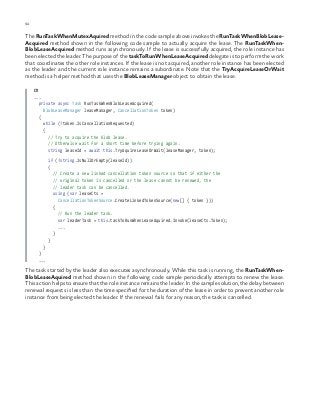 92 chapter one
The RunTaskWhenMutexAquired method in the code sample above invokes the RunTaskWhenBlobLease-
Acquired method shown in the following code sample to actually acquire the lease. The RunTaskWhen-
BlobLeaseAcquired method runs asynchronously. If the lease is successfully acquired, the role instance has
been elected the leader. The purpose of the taskToRunWhenLeaseAcquired delegate is to perform the work
that coordinates the other role instances. If the lease is not acquired, another role instance has been elected
as the leader and the current role instance remains a subordinate. Note that the TryAcquireLeaseOrWait
method is a helper method that uses the BlobLeaseManager object to obtain the lease.
C#
...
private async Task RunTaskWhenBlobLeaseAcquired(
BlobLeaseManager leaseManager, CancellationToken token)
{
while (!token.IsCancellationRequested)
{
// Try to acquire the blob lease.
// Otherwise wait for a short time before trying again.
string leaseId = await this.TryAquireLeaseOrWait(leaseManager, token);
if (!string.IsNullOrEmpty(leaseId))
{
// Create a new linked cancellation token source so that if either the
// original token is cancelled or the lease cannot be renewed, the
// leader task can be cancelled.
using (var leaseCts =
CancellationTokenSource.CreateLinkedTokenSource(new[] { token }))
{
// Run the leader task.
var leaderTask = this.taskToRunWhenLeaseAquired.Invoke(leaseCts.Token);
...
}
}
}
}
...
The task started by the leader also executes asynchronously. While this task is running, the RunTaskWhen-
BlobLeaseAquired method shown in the following code sample periodically attempts to renew the lease.
This action helps to ensure that the role instance remains the leader. In the sample solution, the delay between
renewal requests is less than the time specified for the duration of the lease in order to prevent another role
instance from being elected the leader. If the renewal fails for any reason, the task is cancelled.
 