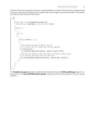 93Leader Election Pattern
If the lease fails to be renewed or the task is cancelled (possibly as a result of the role instance shutting down),
the lease is released. At this point, this or another role instance might be elected as the leader. The code ex-
tract below shows this part of the process.
C#
...
private async Task RunTaskWhenBlobLeaseAcquired(
BlobLeaseManager leaseManager, CancellationToken token)
{
while (...)
{
...
if (...)
{
...
using (var leaseCts = ...)
{
...
// Keep renewing the lease in regular intervals.
// If the lease cannot be renewed, then the task completes.
var renewLeaseTask =
this.KeepRenewingLease(leaseManager, leaseId, leaseCts.Token);
// When any task completes (either the leader task itself or when it could
// not renew the lease) then cancel the other task.
await CancelAllWhenAnyCompletes(leaderTask, renewLeaseTask, leaseCts);
}
}
}
}
...
}
The KeepRenewingLease method is another helper method that uses the BlobLeaseManager object to re-
new the lease. The CancelAllWhenAnyCompletes method cancels the tasks specified as the first two pa-
rameters.
 