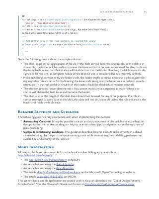 95Leader Election Pattern
C#
var settings = new BlobSettings(CloudStorageAccount.DevelopmentStorageAccount,
"leases", "MyLeaderCoordinatorTask");
var cts = new CancellationTokenSource();
var mutex = new BlobDistributedMutex(settings, MyLeaderCoordinatorTask);
mutex.RunTaskWhenMutexAcquired(this.cts.Token);
...
// Method that runs if the role instance is elected the leader
private static async Task MyLeaderCoordinatorTask(CancellationToken token)
{
...
}
Note the following points about the sample solution:
•	 The blob is a potential single point of failure. If the blob service becomes unavailable, or the blob is in-
accessible, the leader will be unable to renew the lease and no other role instance will be able to obtain
the lease. In this case, no role instance will be able to act as the leader. However, the blob service is de-
signed to be resilient, so complete failure of the blob service is considered to be extremely unlikely.
•	 If the task being performed by the leader stalls, the leader might continue to renew the lease, prevent-
ing any other role instance from obtaining the lease and taking over the leader role in order to coordi-
nate tasks. In the real world, the health of the leader should be checked at frequent intervals.
•	 The election process is non-deterministic. You cannot make any assumptions about which role in-
stance will obtain the blob lease and become the leader.
•	 The blob used as the target of the blob lease should not be used for any other purpose. If a role in-
stance attempts to store data in this blob, this data will not be accessible unless the role instance is the
leader and holds the blob lease.
Related Patterns and Guidance
The following guidance may also be relevant when implementing this pattern:
•	 Autoscaling Guidance. It may be possible to start and stop instances of the task hosts as the load on
the application varies. Autoscaling can help to maintain throughput and performance during times of
peak processing.
•	 Compute Partitioning Guidance. This guidance describes how to allocate tasks to hosts in a cloud
service in a way that helps to minimize running costs while maintaining the scalability, performance,
availability, and security of the service.
More Information
All links in this book are accessible from the book’s online bibliography available at:
http://aka.ms/cdpbibliography.
•	 The Task-based Asynchronous Pattern on MSDN.
•	 An example illustrating the Bully Algorithm.
•	 An example illustrating the Ring Algorithm.
•	 The article Apache Zookeeper on Windows Azure on the Microsoft Open Technologies website.
•	 The article Lease Blob (REST API) on MSDN.
This pattern has a sample application associated with it. You can download the “Cloud Design Patterns –
Sample Code” from the Microsoft Download Center at http://aka.ms/cloud-design-patterns-sample.
 