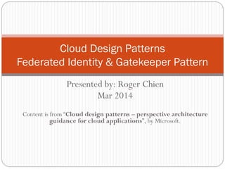 Presented by: Roger Chien
Mar 2014
Content is from “Cloud design patterns – perspective architecture
guidance for cloud applications”, by Microsoft.
Cloud Design Patterns
Federated Identity & Gatekeeper Pattern
 