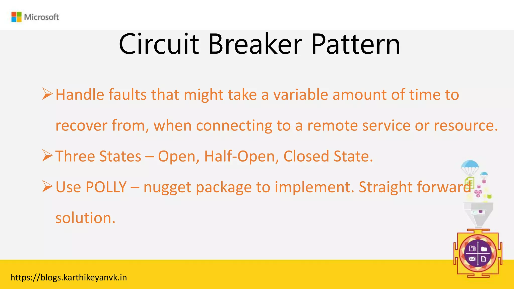 Enter Text
Circuit Breaker Pattern
https://blogs.karthikeyanvk.in
Handle faults that might take a variable amount of time to
recover from, when connecting to a remote service or resource.
Three States – Open, Half-Open, Closed State.
Use POLLY – nugget package to implement. Straight forward
solution.
 