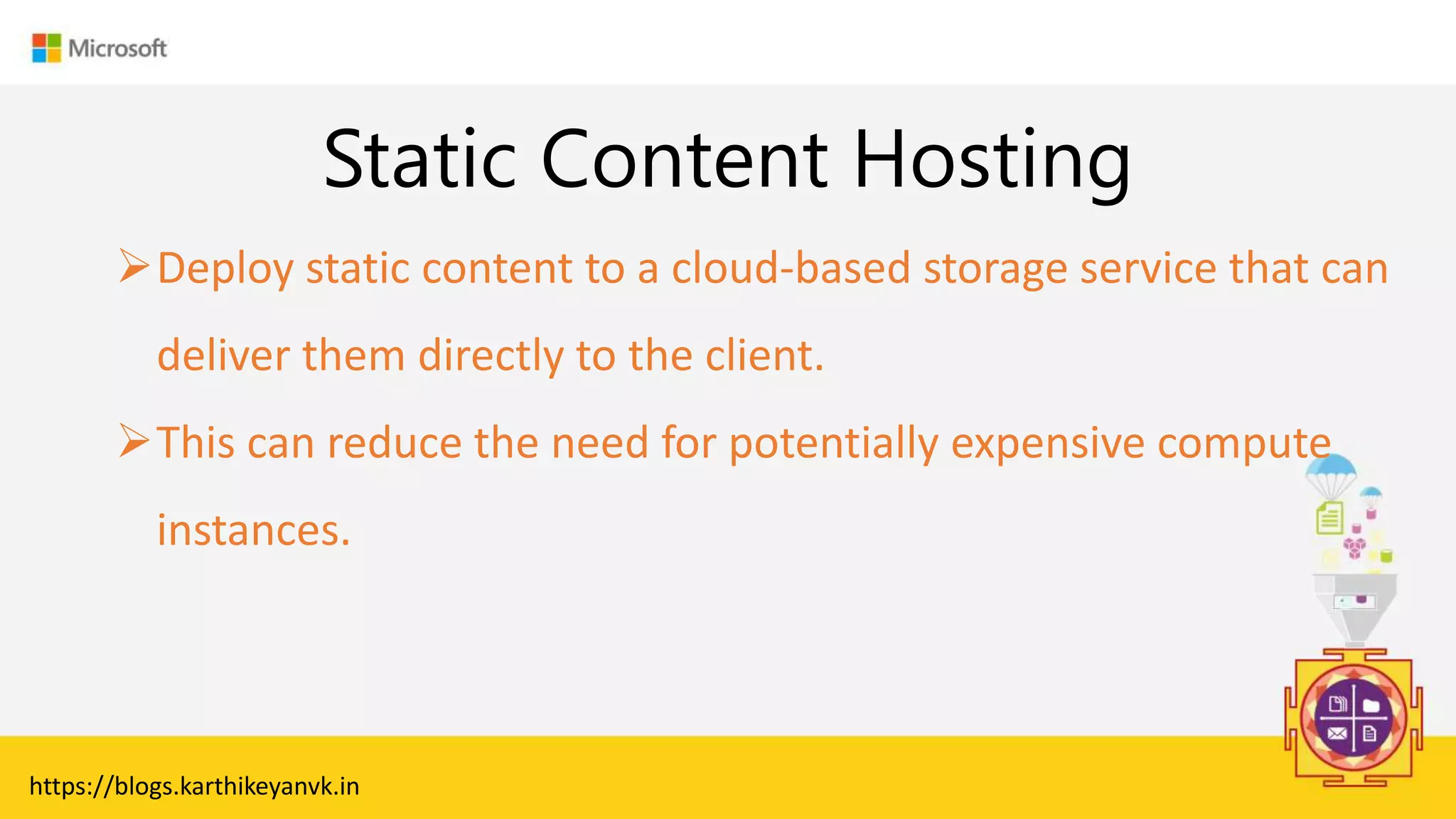 Enter Text
Static Content Hosting
https://blogs.karthikeyanvk.in
Deploy static content to a cloud-based storage service that can
deliver them directly to the client.
This can reduce the need for potentially expensive compute
instances.
 