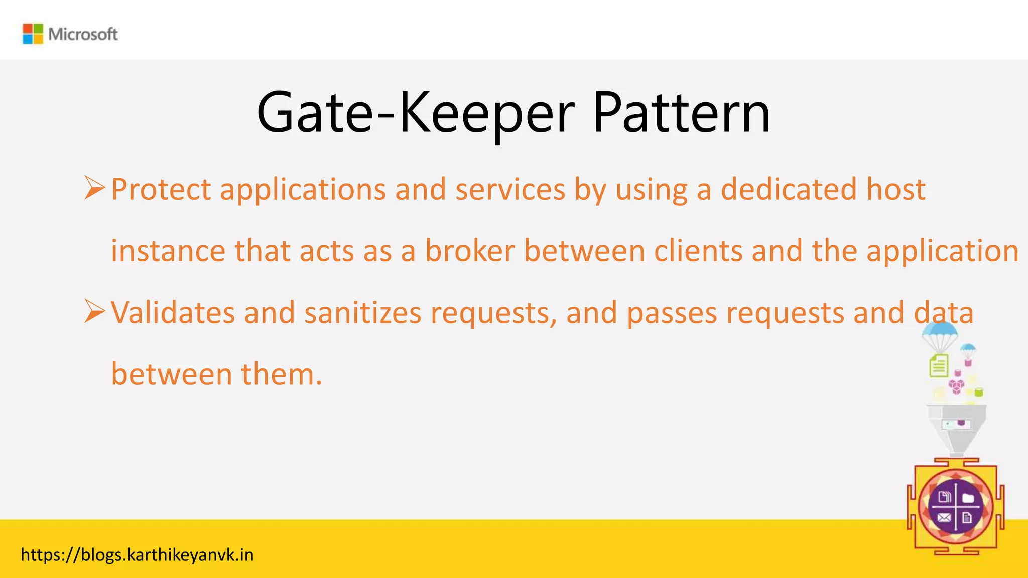 Enter Text
Gate-Keeper Pattern
https://blogs.karthikeyanvk.in
Protect applications and services by using a dedicated host
instance that acts as a broker between clients and the application
Validates and sanitizes requests, and passes requests and data
between them.
 