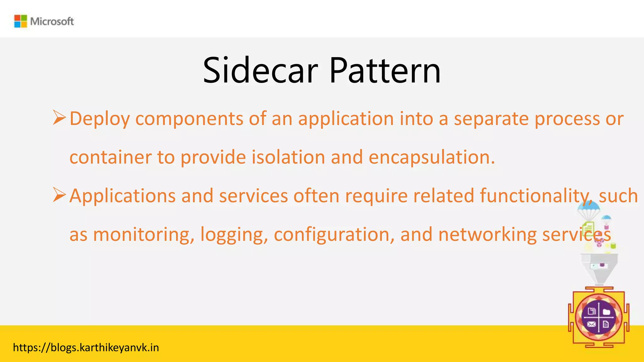 Enter Text
Sidecar Pattern
https://blogs.karthikeyanvk.in
Deploy components of an application into a separate process or
container to provide isolation and encapsulation.
Applications and services often require related functionality, such
as monitoring, logging, configuration, and networking services
 