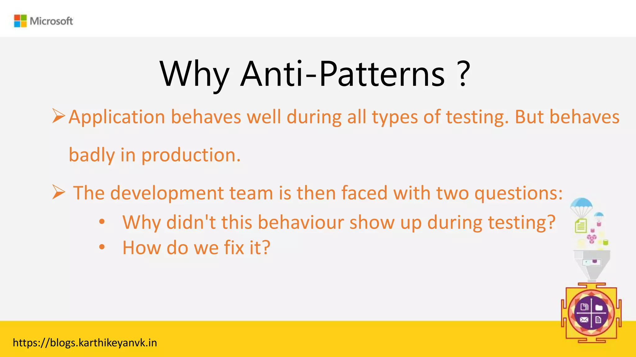 Enter Text
Why Anti-Patterns ?
Application behaves well during all types of testing. But behaves
badly in production.
 The development team is then faced with two questions:
• Why didn't this behaviour show up during testing?
• How do we fix it?
https://blogs.karthikeyanvk.in
 