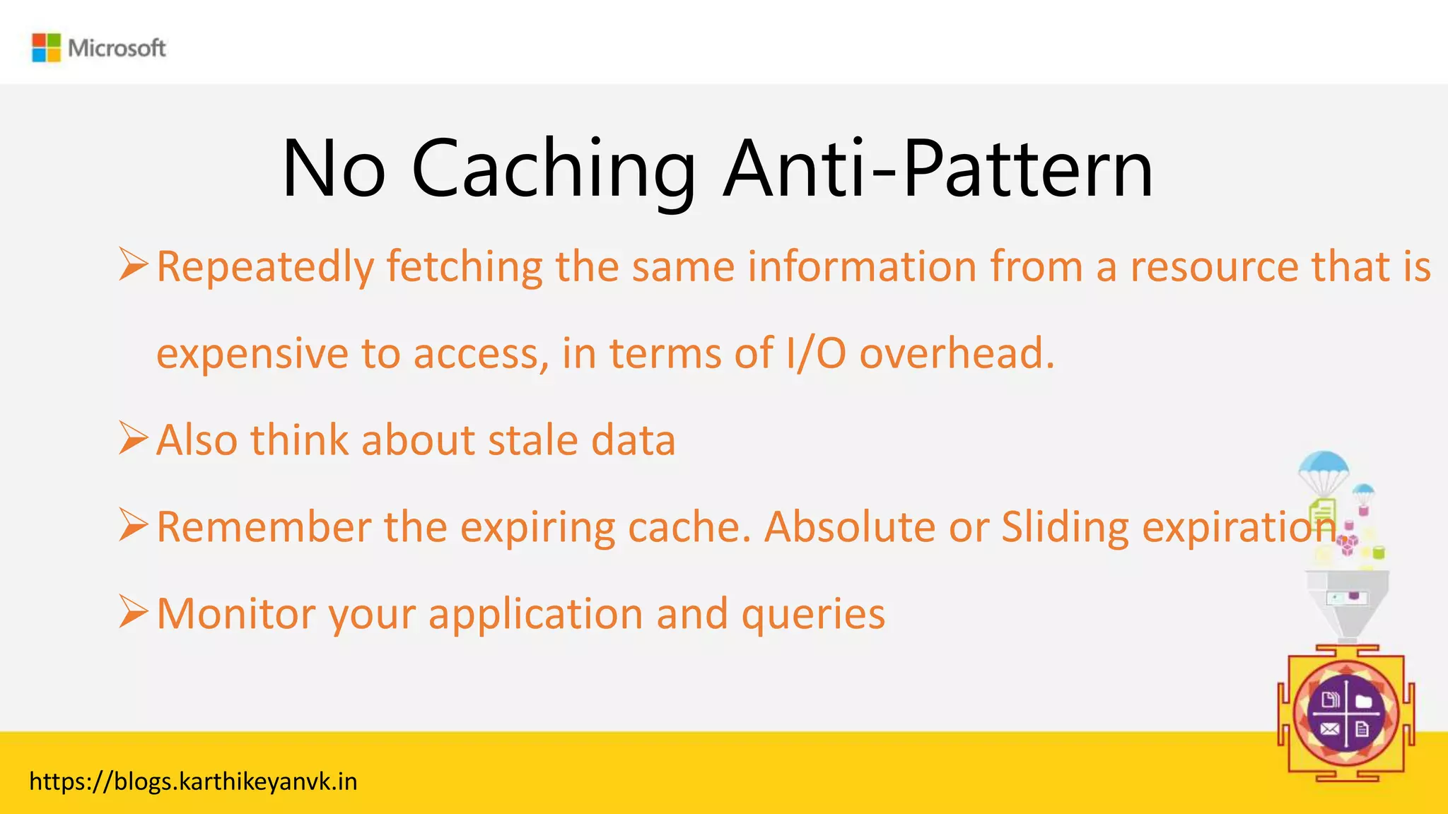 Enter Text
No Caching Anti-Pattern
Repeatedly fetching the same information from a resource that is
expensive to access, in terms of I/O overhead.
Also think about stale data
Remember the expiring cache. Absolute or Sliding expiration.
Monitor your application and queries
https://blogs.karthikeyanvk.in
 