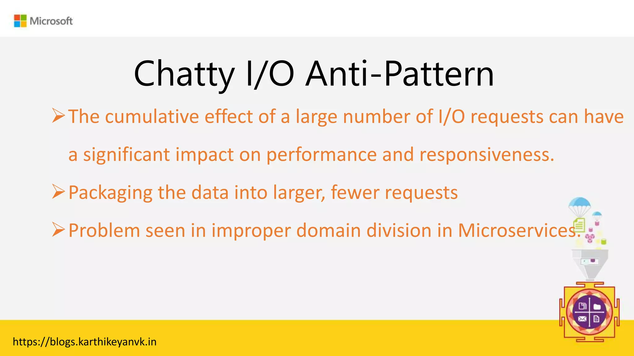 Enter Text
Chatty I/O Anti-Pattern
The cumulative effect of a large number of I/O requests can have
a significant impact on performance and responsiveness.
Packaging the data into larger, fewer requests
Problem seen in improper domain division in Microservices.
https://blogs.karthikeyanvk.in
 