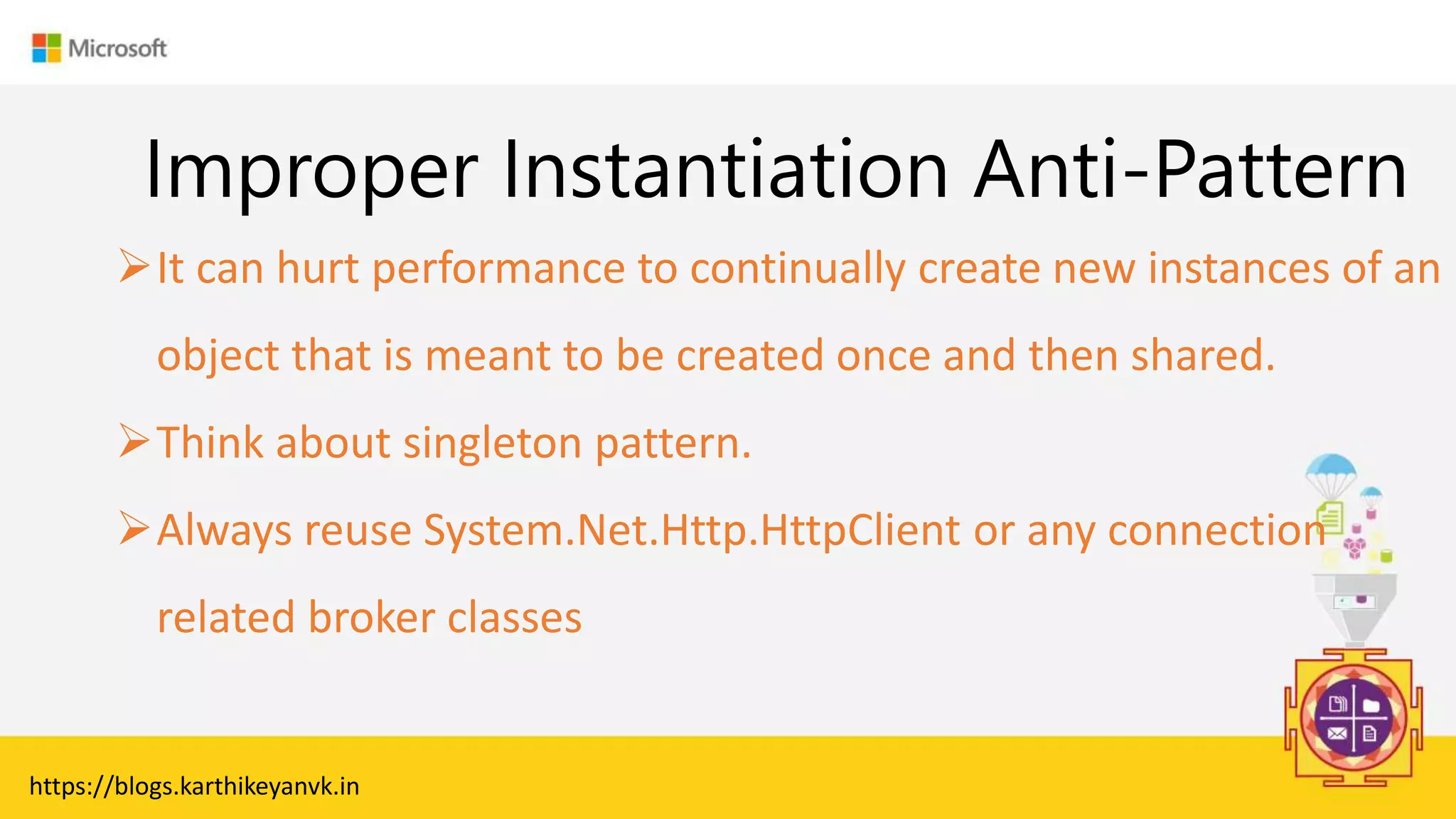 Enter Text
Improper Instantiation Anti-Pattern
It can hurt performance to continually create new instances of an
object that is meant to be created once and then shared.
Think about singleton pattern.
Always reuse System.Net.Http.HttpClient or any connection
related broker classes
https://blogs.karthikeyanvk.in
 