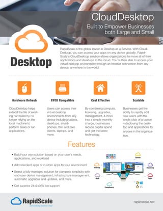 CloudDesktop
Built to Empower Businesses
both Large and Small
RapidScale is the global leader in Desktop as a Service. With Cloud-
Desktop, you can access your apps on any device globally. Rapid-
Scale’s CloudDesktop solution allows organizations to move all of their
applications and desktops to the cloud. You’re then able to access your
virtual desktop environment through an Internet connection from any
device, anywhere in the world!
Features
rapidscale.net
• Build your own solution based on your user’s needs,
applications, and workload
• Add standard apps or custom apps to your environment
• Select a fully managed solution for complete simplicity with
end-user device management, infrastructure management,
automatic upgrades and updates, and more.
• Get superior 24x7x365 live support
Hardware Refresh
CloudDesktop helps
extend the life of exist-
ing hardware by no
longer relying on the
local machine to
perform tasks or run
applications.
BYOD Compatible
Users can access their
virtual desktop
environments from any
device including tablets,
desktops, smart-
phones, thin and zero
clients, laptops, and
more.
Cost Effective
By combining compute,
licensing, upgrades,
management, & more
into a simple monthly
charge, businesses
reduce capital spend
and get the latest
technology.
Scalable
Businesses get the
ability to rapidly add
new users with the
single click of a button
– deploying the desk-
top and applications to
anyone in the organiza-
tion.
 