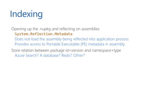 Indexing
Opening up the .nupkg and reflecting on assemblies
System.Reflection.Metadata
Does not load the assembly being reflected into application process
Provides access to Portable Executable (PE) metadata in assembly
Store relation between package id+version and namespace+type
Azure Search? A database? Redis? Other?
 