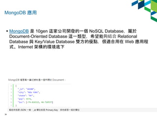 MongoDB 應用 
 MongoDB 是10gen 這家公司開發的一個NoSQL Database，屬於 
Document-Oriented Database 這一類型，希望能夠結合Relational 
Database 與Key/V...