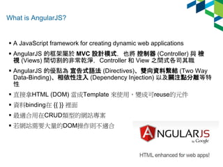 What is AngularJS? 
 A JavaScript framework for creating dynamic web applications 
 AngularJS 的框架屬於MVC 設計模式，也將控制器(Contro...