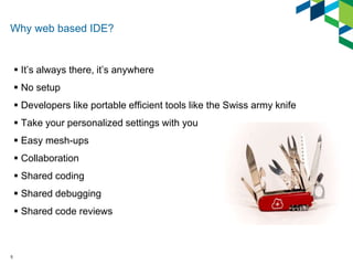 Why web based IDE? 
 It’s always there, it’s anywhere 
 No setup 
 Developers like portable efficient tools like the Sw...