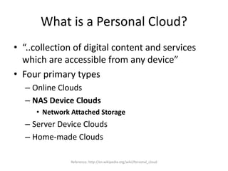 What is a Personal Cloud?
• “..collection of digital content and services
which are accessible from any device”
• Four primary types
– Online Clouds
– NAS Device Clouds
• Network Attached Storage
– Server Device Clouds
– Home-made Clouds
Reference: http://en.wikipedia.org/wiki/Personal_cloud
 